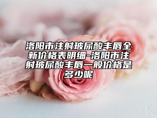 洛阳市注射玻尿酸丰唇全新价格表明细-洛阳市注射玻尿酸丰唇一般价格是多少呢