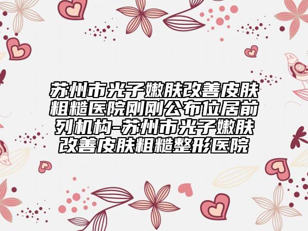 苏州市光子嫩肤改善皮肤粗糙医院刚刚公布位居前列机构-苏州市光子嫩肤改善皮肤粗糙整形医院