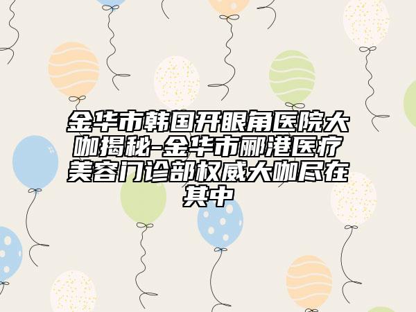 金华市韩国开眼角医院大咖揭秘-金华市郦港医疗美容门诊部权威大咖尽在其中