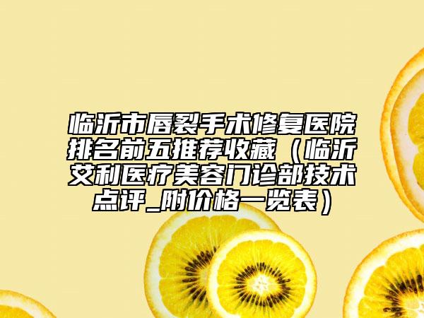 临沂市唇裂手术修复医院排名前五推荐收藏（临沂艾利医疗美容门诊部技术点评_附价格一览表）