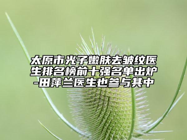 太原市光子嫩肤去皱纹医生排名榜前十强名单出炉-田萍兰医生也参与其中