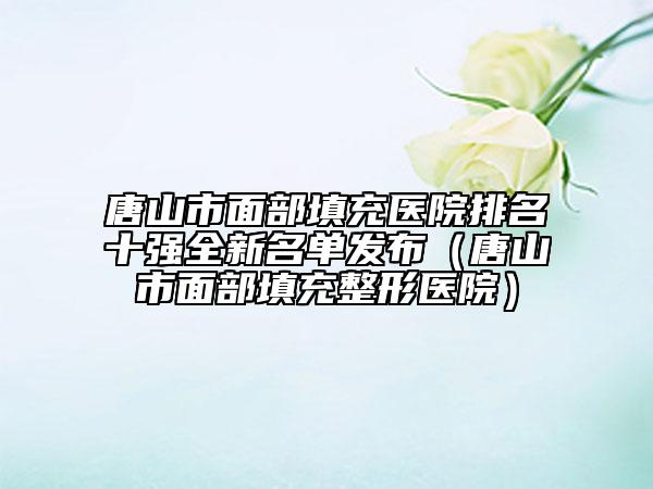 唐山市面部填充医院排名十强全新名单发布（唐山市面部填充整形医院）