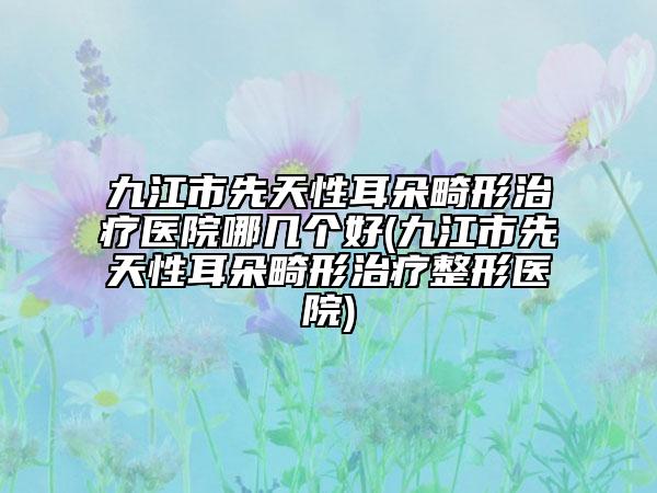 九江市先天性耳朵畸形治疗医院哪几个好(九江市先天性耳朵畸形治疗整形医院)