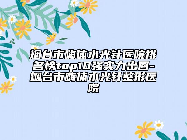 烟台市嗨体水光针医院排名榜top10强实力出圈-烟台市嗨体水光针整形医院