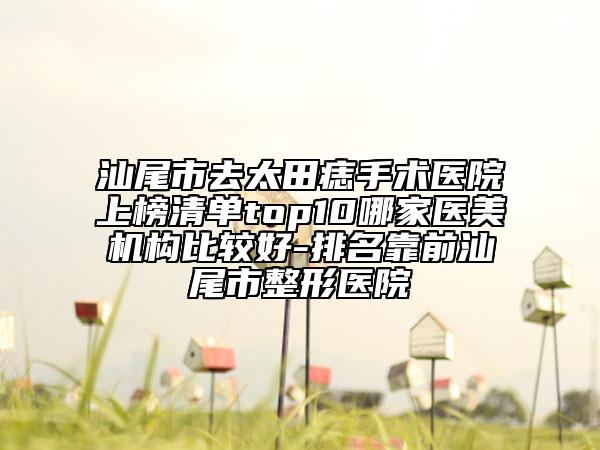 汕尾市去太田痣手术医院上榜清单top10哪家医美机构比较好-排名靠前汕尾市整形医院