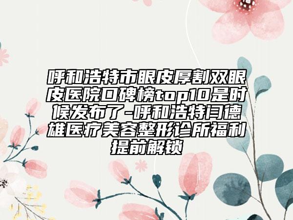 呼和浩特市眼皮厚割双眼皮医院口碑榜top10是时候发布了-呼和浩特闫德雄医疗美容整形诊所福利提前解锁