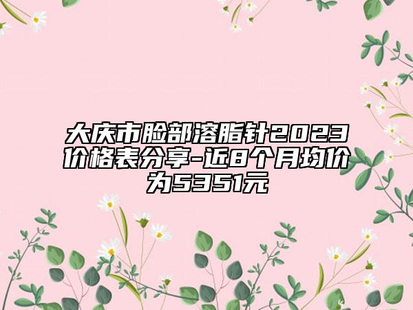 大庆市脸部溶脂针2023价格表分享-近8个月均价为5351元