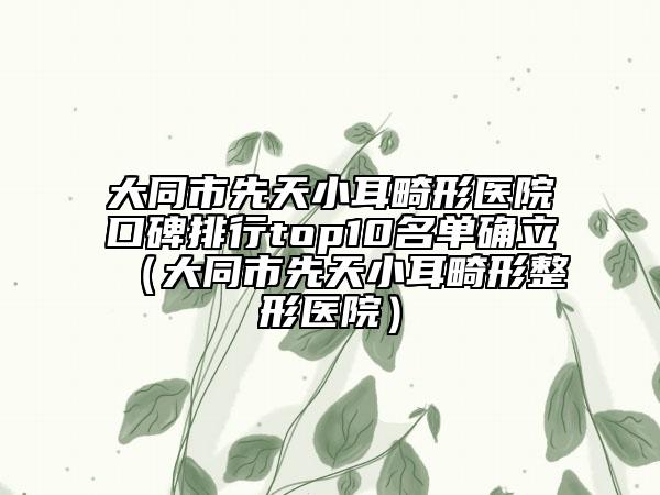 大同市先天小耳畸形医院口碑排行top10名单确立（大同市先天小耳畸形整形医院）