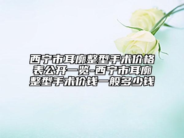 西宁市耳廓整型手术价格表公开一览-西宁市耳廓整型手术价钱一般多少钱