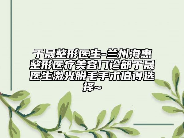 于晟整形医生-兰州海惠整形医疗美容门诊部于晟医生激光脱毛手术值得选择~