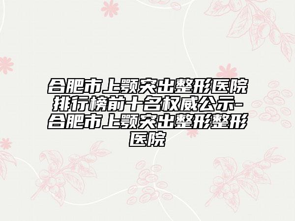 合肥市上颚突出整形医院排行榜前十名权威公示-合肥市上颚突出整形整形医院
