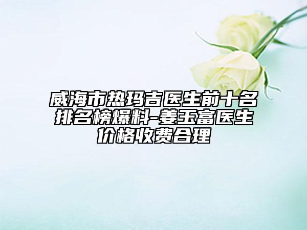 威海市热玛吉医生前十名排名榜爆料-姜玉富医生价格收费合理