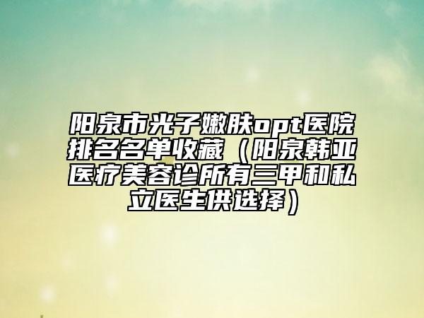 阳泉市光子嫩肤opt医院排名名单收藏（阳泉韩亚医疗美容诊所有三甲和私立医生供选择）