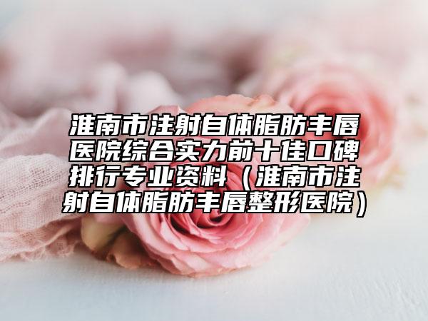 淮南市注射自体脂肪丰唇医院综合实力前十佳口碑排行专业资料（淮南市注射自体脂肪丰唇整形医院）