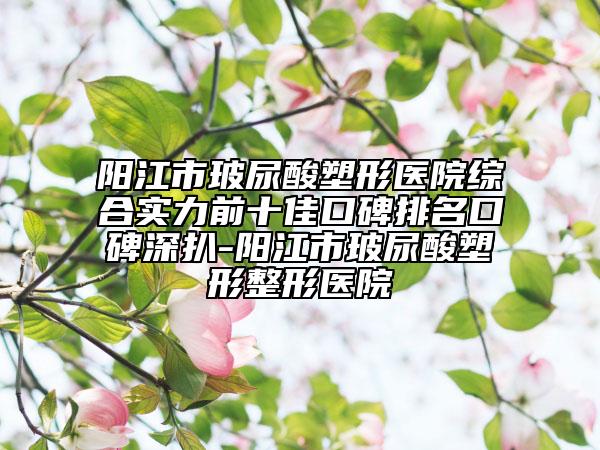 阳江市玻尿酸塑形医院综合实力前十佳口碑排名口碑深扒-阳江市玻尿酸塑形整形医院