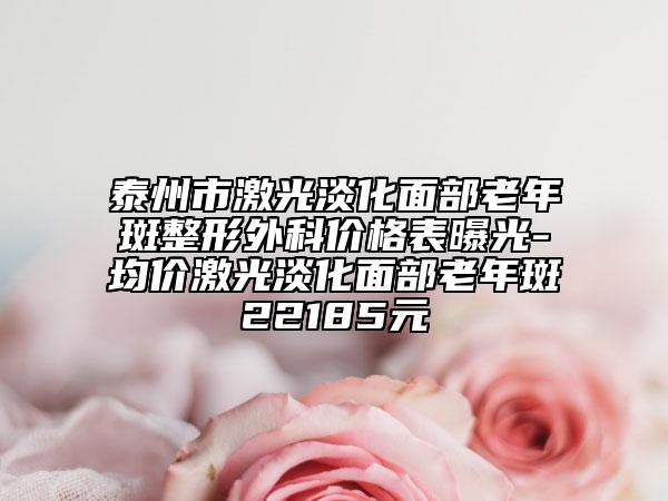 泰州市激光淡化面部老年斑整形外科价格表曝光-均价激光淡化面部老年斑22185元