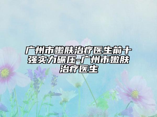 广州市嫩肤治疗医生前十强实力碾压-广州市嫩肤治疗医生
