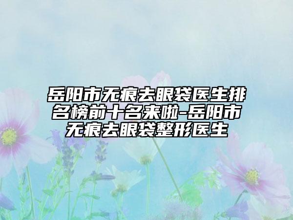 岳阳市无痕去眼袋医生排名榜前十名来啦-岳阳市无痕去眼袋整形医生