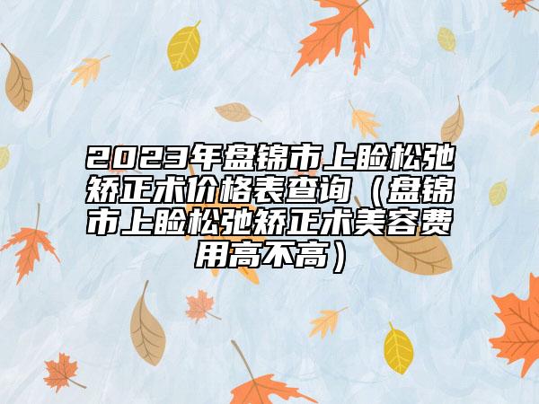 2023年盘锦市上睑松弛矫正术价格表查询（盘锦市上睑松弛矫正术美容费用高不高）