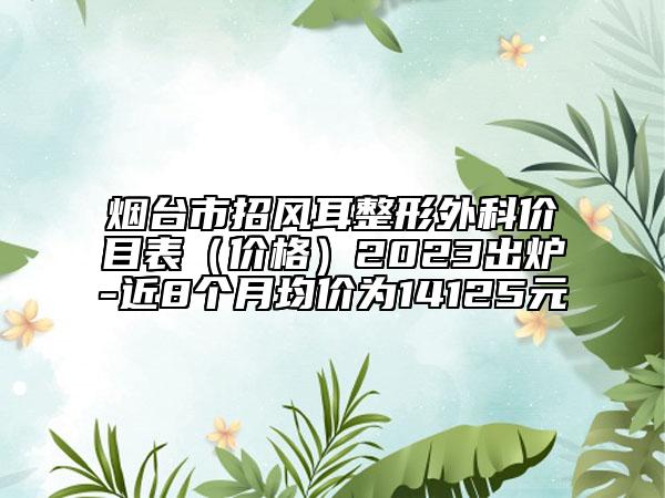 烟台市招风耳整形外科价目表（价格）2023出炉-近8个月均价为14125元