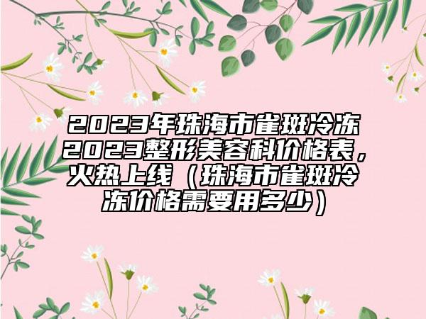 2023年珠海市雀斑冷冻2023整形美容科价格表，火热上线（珠海市雀斑冷冻价格需要用多少）