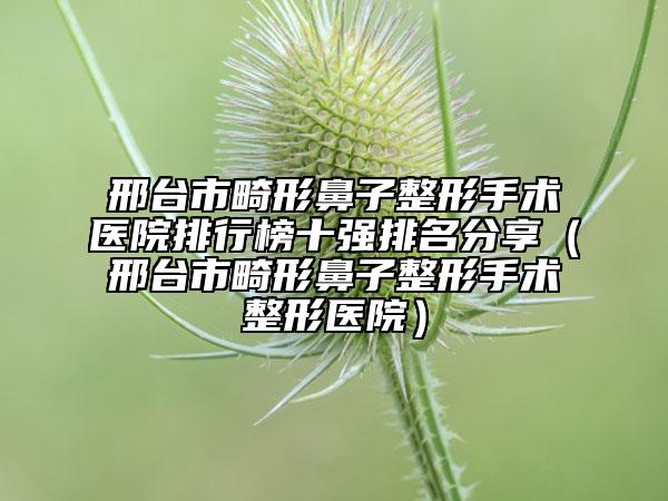 邢台市畸形鼻子整形手术医院排行榜十强排名分享（邢台市畸形鼻子整形手术整形医院）