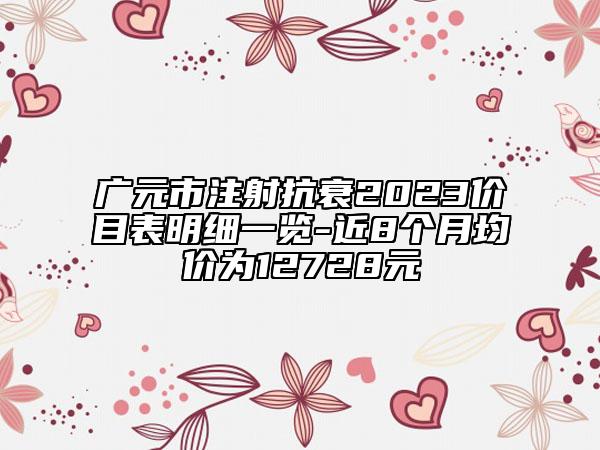 广元市注射抗衰2023价目表明细一览-近8个月均价为12728元