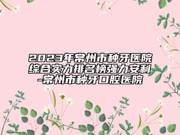 2023年常州市种牙医院综合实力排名榜强力安利-常州市种牙口腔医院