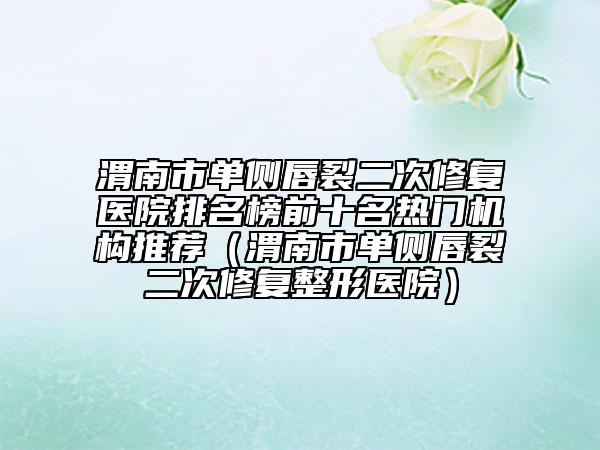 渭南市单侧唇裂二次修复医院排名榜前十名热门机构推荐（渭南市单侧唇裂二次修复整形医院）