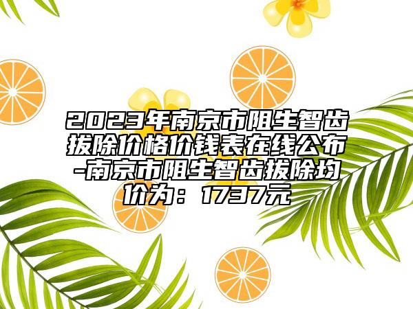 2023年南京市阻生智齿拔除价格价钱表在线公布-南京市阻生智齿拔除均价为：1737元