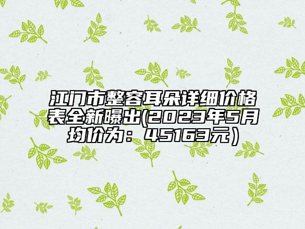 江门市整容耳朵详细价格表全新曝出(2023年5月均价为：45163元）