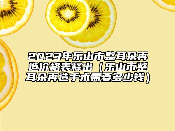 2023年乐山市整耳朵再造价格表释出（乐山市整耳朵再造手术需要多少钱）