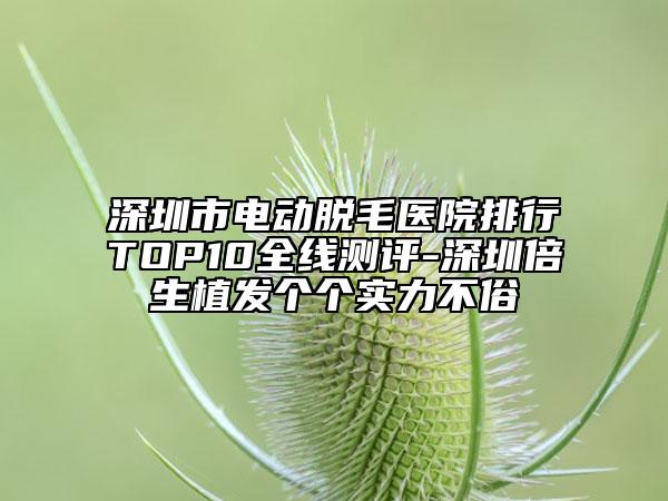 深圳市电动脱毛医院排行TOP10全线测评-深圳倍生植发个个实力不俗