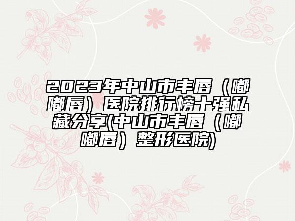 2023年中山市丰唇（嘟嘟唇）医院排行榜十强私藏分享(中山市丰唇（嘟嘟唇）整形医院)