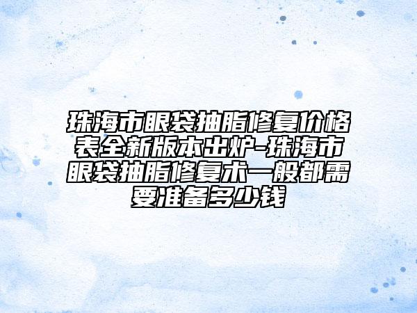 珠海市眼袋抽脂修复价格表全新版本出炉-珠海市眼袋抽脂修复术一般都需要准备多少钱