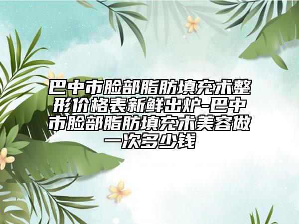 巴中市脸部脂肪填充术整形价格表新鲜出炉-巴中市脸部脂肪填充术美容做一次多少钱