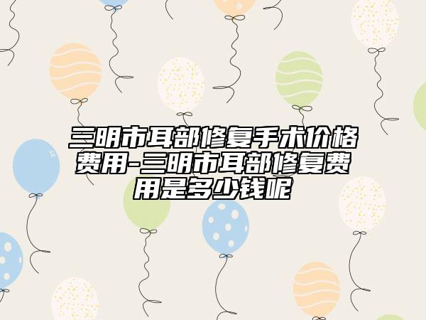 三明市耳部修复手术价格费用-三明市耳部修复费用是多少钱呢