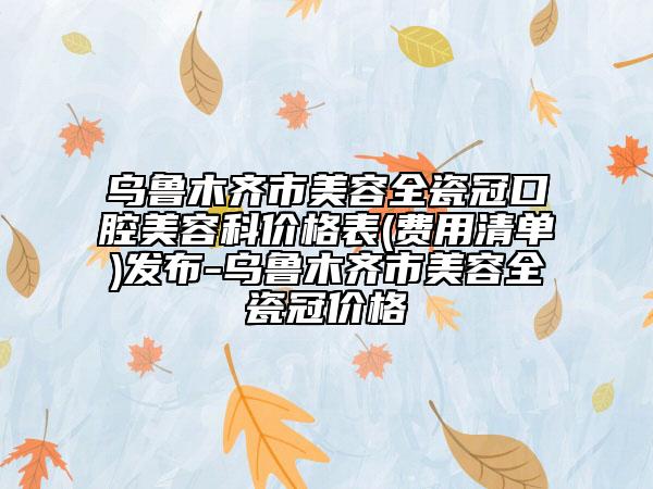 乌鲁木齐市美容全瓷冠口腔美容科价格表(费用清单)发布-乌鲁木齐市美容全瓷冠价格
