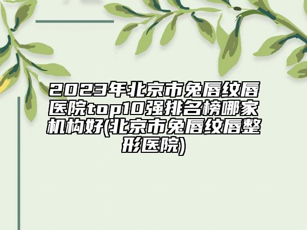 2023年北京市兔唇纹唇医院top10强排名榜哪家机构好(北京市兔唇纹唇整形医院)