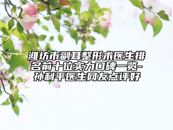 潍坊市副耳整形术医生排名前十位实力口碑一览-孙利平医生网友点评好