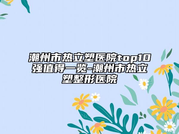 潮州市热立塑医院top10强值得一览-潮州市热立塑整形医院