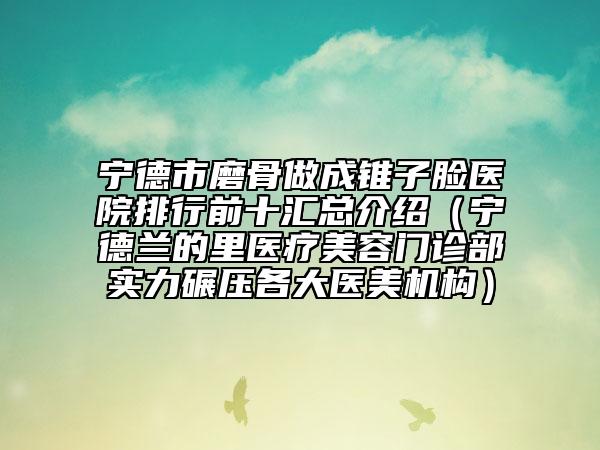 宁德市磨骨做成锥子脸医院排行前十汇总介绍（宁德兰的里医疗美容门诊部实力碾压各大医美机构）