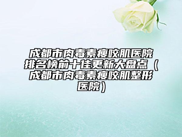 成都市肉毒素瘦咬肌医院排名榜前十佳更新大盘点（成都市肉毒素瘦咬肌整形医院）