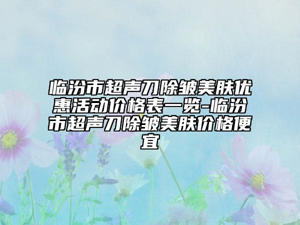 临汾市超声刀除皱美肤优惠活动价格表一览-临汾市超声刀除皱美肤价格便宜
