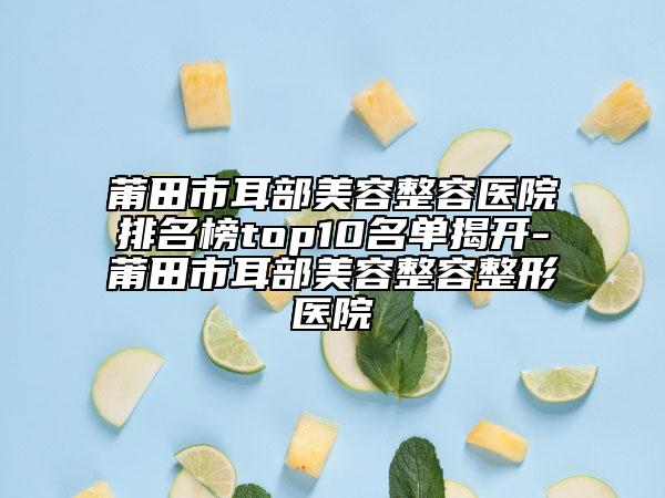 莆田市耳部美容整容医院排名榜top10名单揭开-莆田市耳部美容整容整形医院