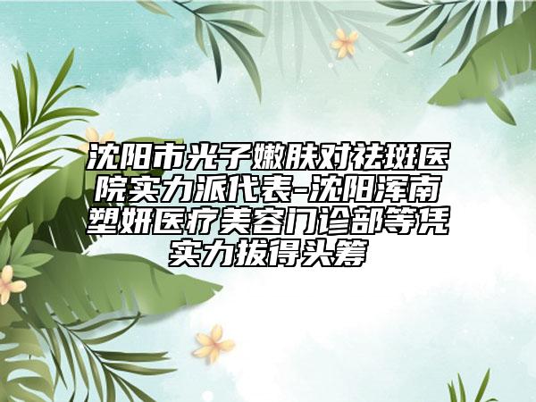 沈阳市光子嫩肤对祛斑医院实力派代表-沈阳浑南塑妍医疗美容门诊部等凭实力拔得头筹