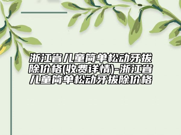 浙江省儿童简单松动牙拔除价格(收费详情)-浙江省儿童简单松动牙拔除价格