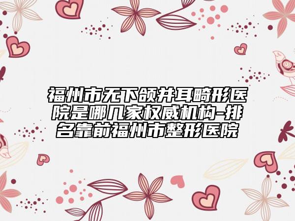福州市无下颌并耳畸形医院是哪几家权威机构-排名靠前福州市整形医院