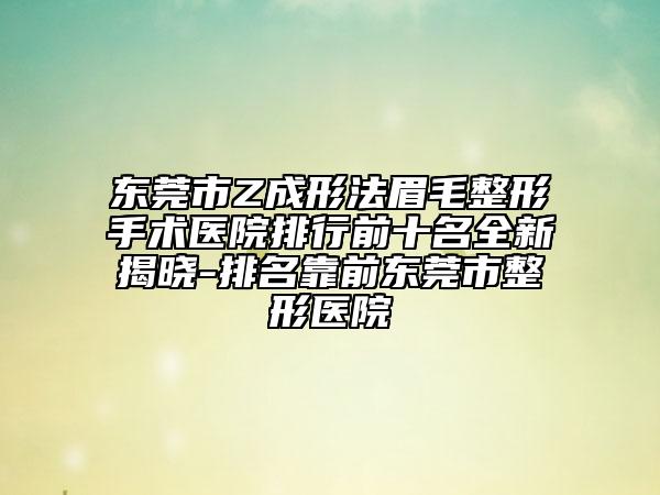 东莞市Z成形法眉毛整形手术医院排行前十名全新揭晓-排名靠前东莞市整形医院