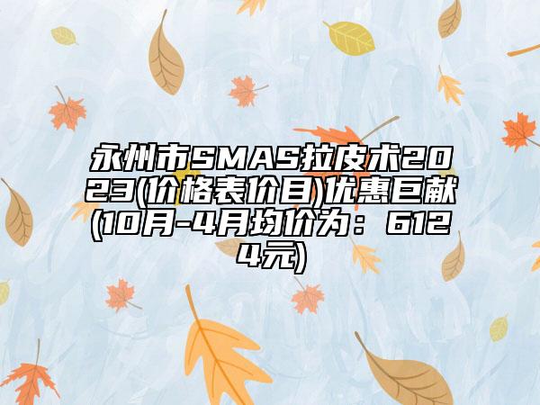 永州市SMAS拉皮术2023(价格表价目)优惠巨献(10月-4月均价为：6124元)